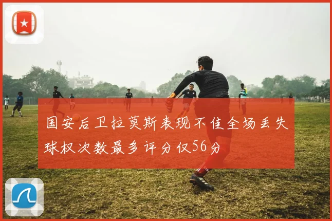 国安后卫拉莫斯表现不佳全场丢失球权次数最多评分仅56分