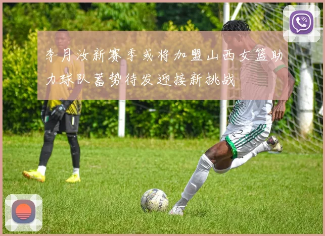 李月汝新赛季或将加盟山西女篮助力球队蓄势待发迎接新挑战