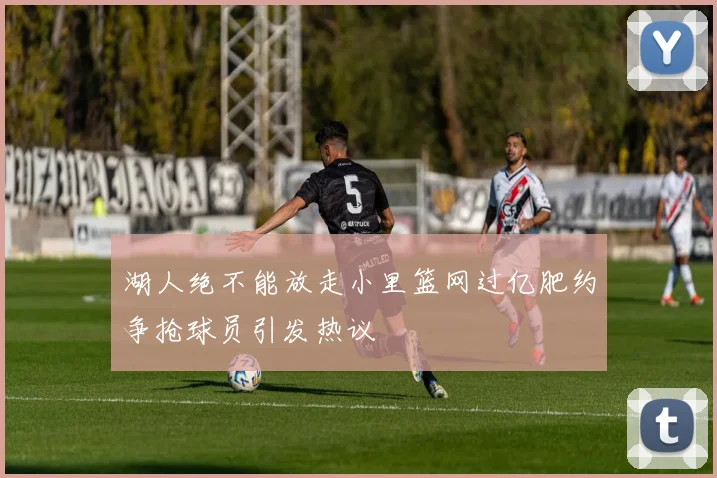 湖人绝不能放走小里篮网过亿肥约争抢球员引发热议