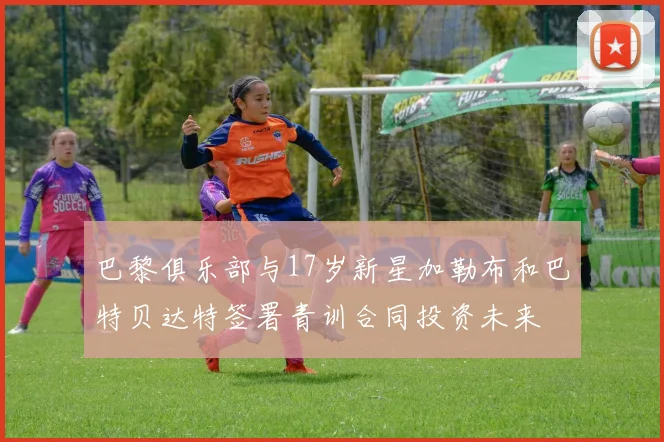 巴黎俱乐部与17岁新星加勒布和巴特贝达特签署青训合同投资未来