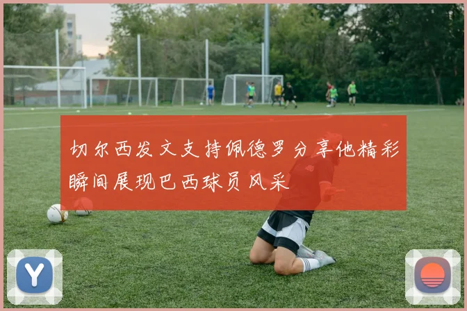 切尔西发文支持佩德罗分享他精彩瞬间展现巴西球员风采