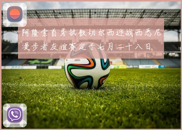 阿隆索首秀执教切尔西迎战西悉尼漫步者友谊赛定于七月二十八日