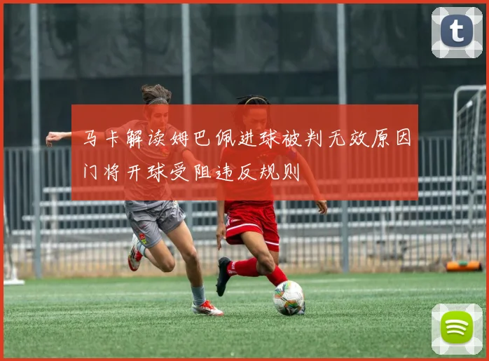 马卡解读姆巴佩进球被判无效原因门将开球受阻违反规则